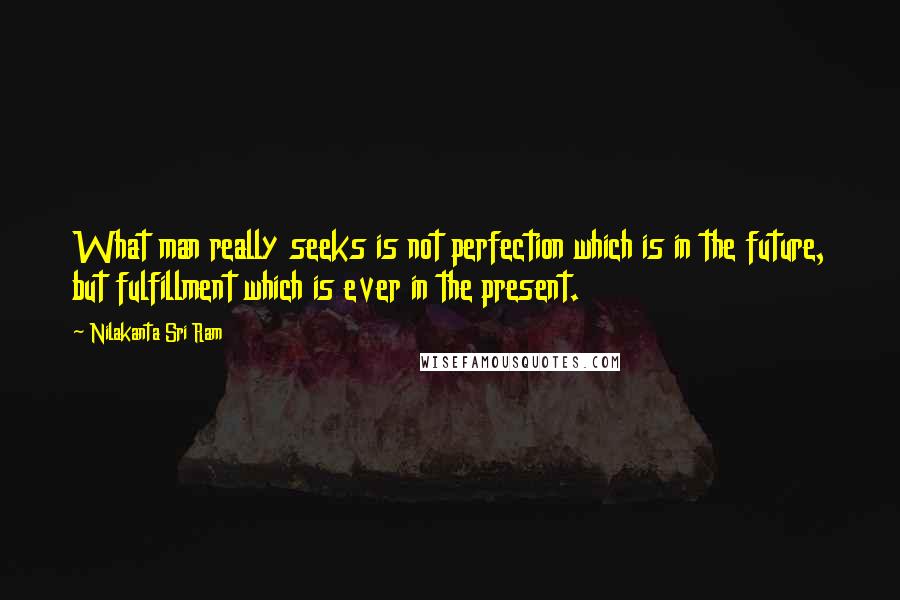 Nilakanta Sri Ram Quotes: What man really seeks is not perfection which is in the future, but fulfillment which is ever in the present.