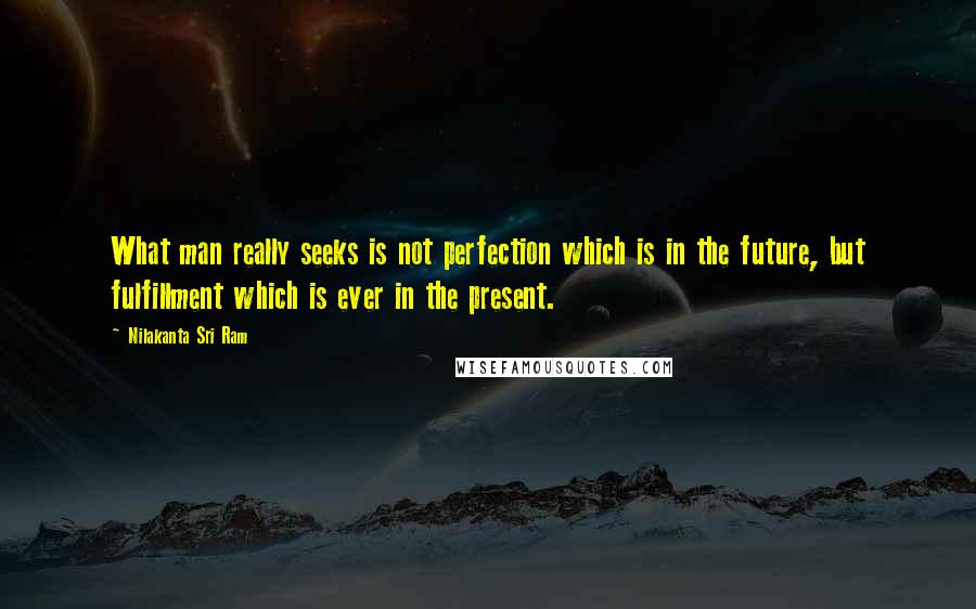 Nilakanta Sri Ram Quotes: What man really seeks is not perfection which is in the future, but fulfillment which is ever in the present.