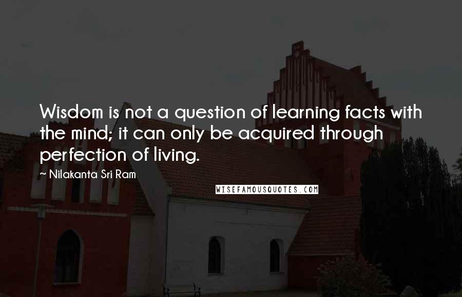 Nilakanta Sri Ram Quotes: Wisdom is not a question of learning facts with the mind; it can only be acquired through perfection of living.