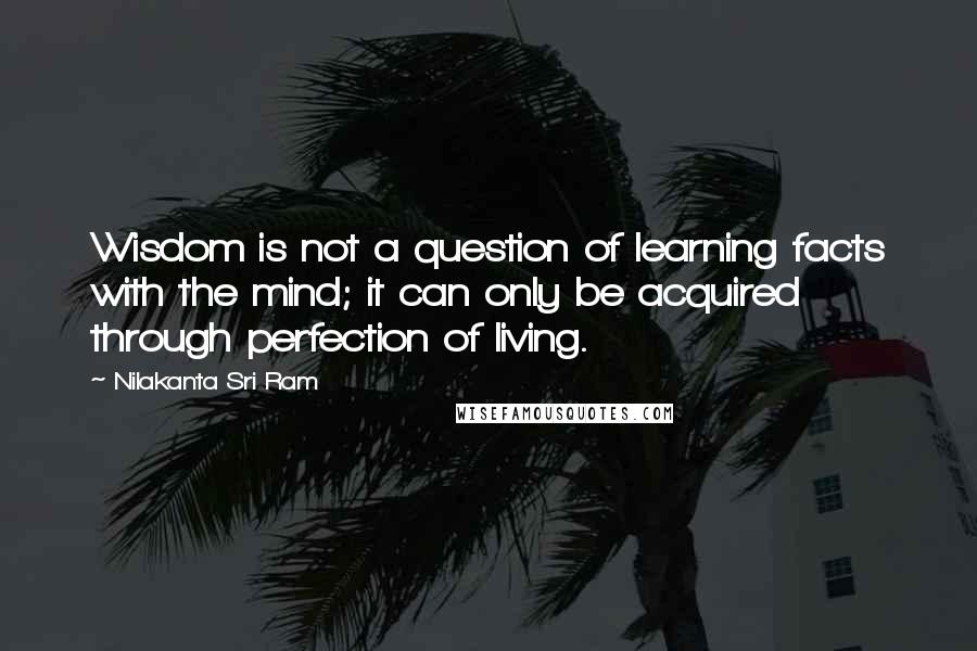 Nilakanta Sri Ram Quotes: Wisdom is not a question of learning facts with the mind; it can only be acquired through perfection of living.