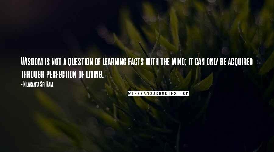 Nilakanta Sri Ram Quotes: Wisdom is not a question of learning facts with the mind; it can only be acquired through perfection of living.