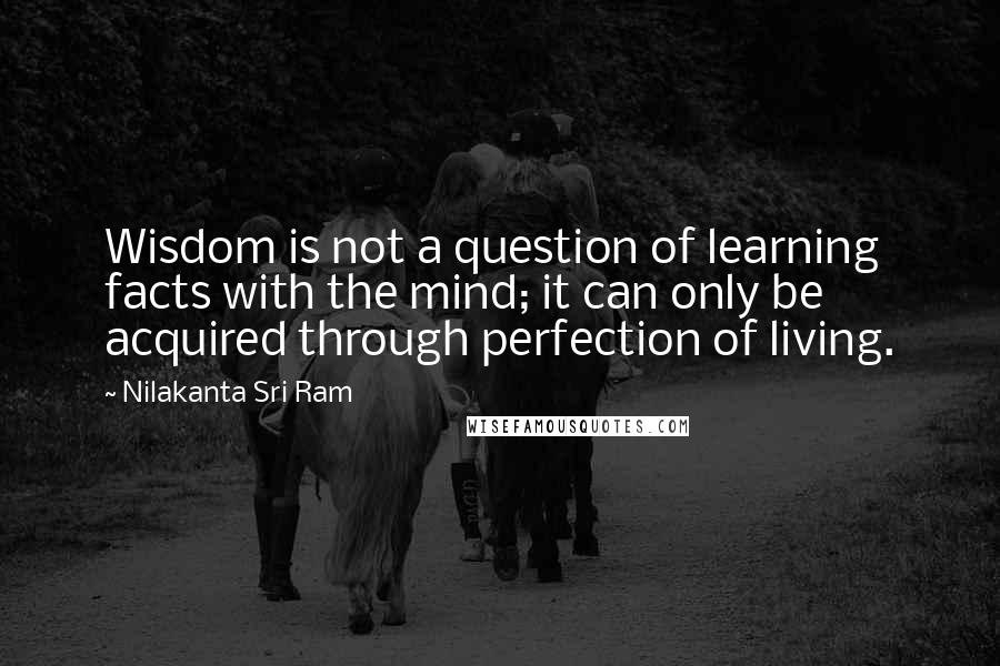 Nilakanta Sri Ram Quotes: Wisdom is not a question of learning facts with the mind; it can only be acquired through perfection of living.