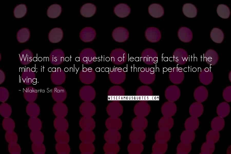 Nilakanta Sri Ram Quotes: Wisdom is not a question of learning facts with the mind; it can only be acquired through perfection of living.