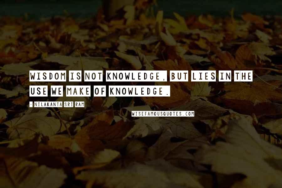 Nilakanta Sri Ram Quotes: Wisdom is not knowledge, but lies in the use we make of knowledge.