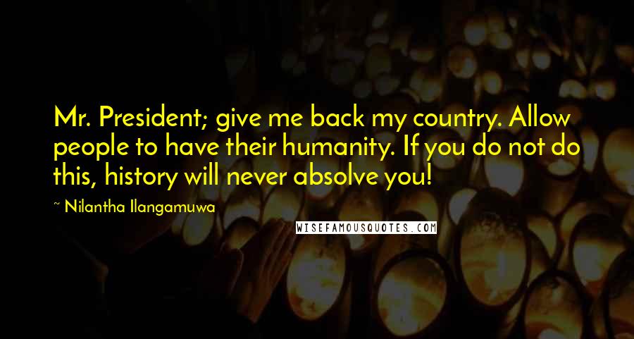 Nilantha Ilangamuwa Quotes: Mr. President; give me back my country. Allow people to have their humanity. If you do not do this, history will never absolve you!