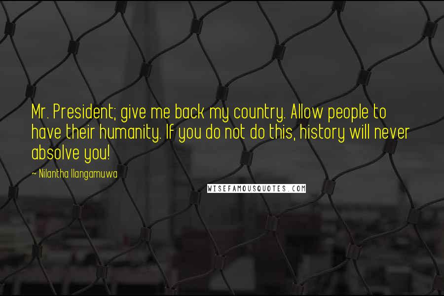 Nilantha Ilangamuwa Quotes: Mr. President; give me back my country. Allow people to have their humanity. If you do not do this, history will never absolve you!