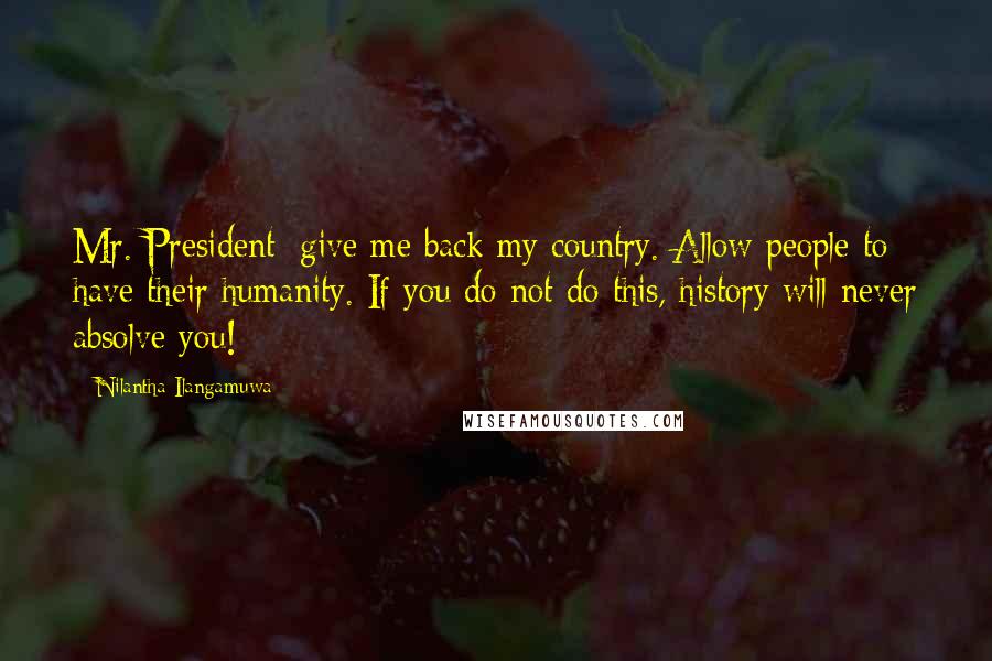 Nilantha Ilangamuwa Quotes: Mr. President; give me back my country. Allow people to have their humanity. If you do not do this, history will never absolve you!