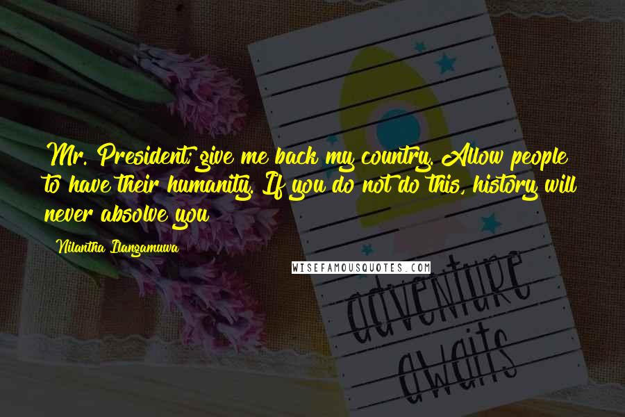 Nilantha Ilangamuwa Quotes: Mr. President; give me back my country. Allow people to have their humanity. If you do not do this, history will never absolve you!