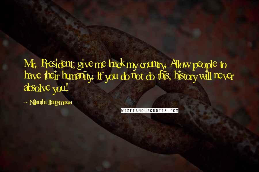 Nilantha Ilangamuwa Quotes: Mr. President; give me back my country. Allow people to have their humanity. If you do not do this, history will never absolve you!