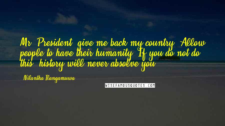 Nilantha Ilangamuwa Quotes: Mr. President; give me back my country. Allow people to have their humanity. If you do not do this, history will never absolve you!