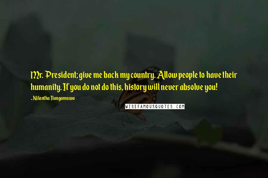 Nilantha Ilangamuwa Quotes: Mr. President; give me back my country. Allow people to have their humanity. If you do not do this, history will never absolve you!