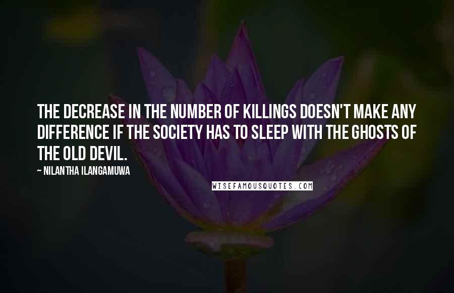Nilantha Ilangamuwa Quotes: The decrease in the number of killings doesn't make any difference if the society has to sleep with the ghosts of the old devil.