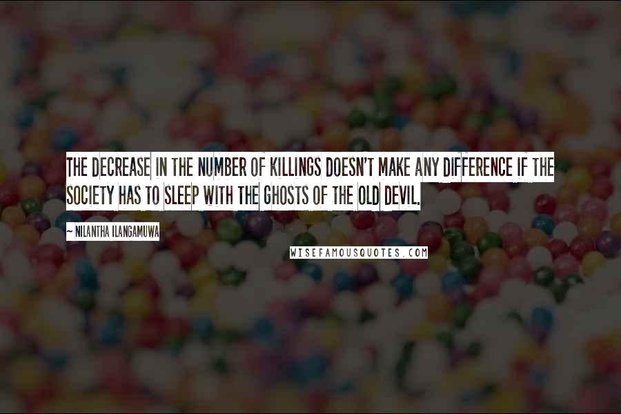 Nilantha Ilangamuwa Quotes: The decrease in the number of killings doesn't make any difference if the society has to sleep with the ghosts of the old devil.