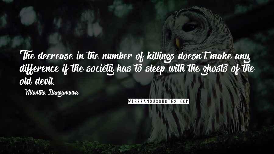Nilantha Ilangamuwa Quotes: The decrease in the number of killings doesn't make any difference if the society has to sleep with the ghosts of the old devil.