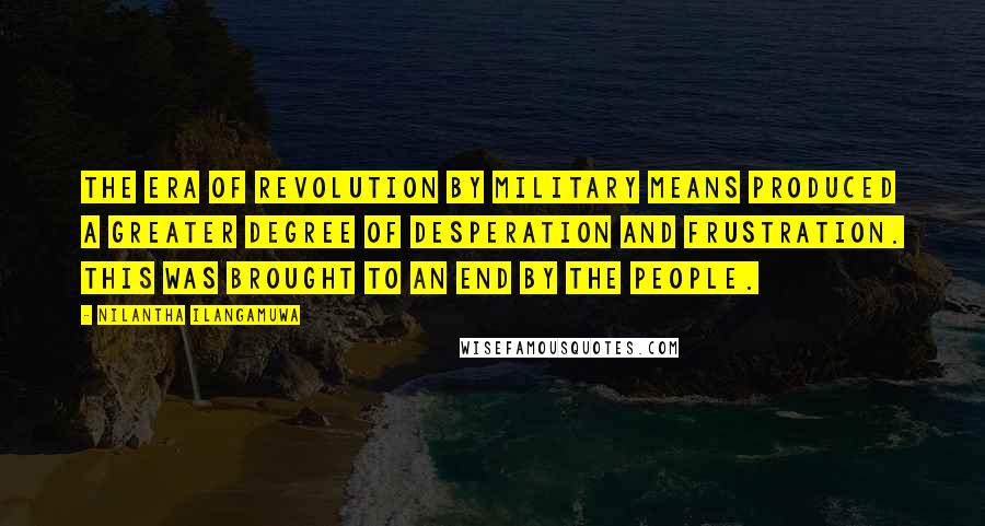 Nilantha Ilangamuwa Quotes: The era of revolution by military means produced a greater degree of desperation and frustration. This was brought to an end by the people.