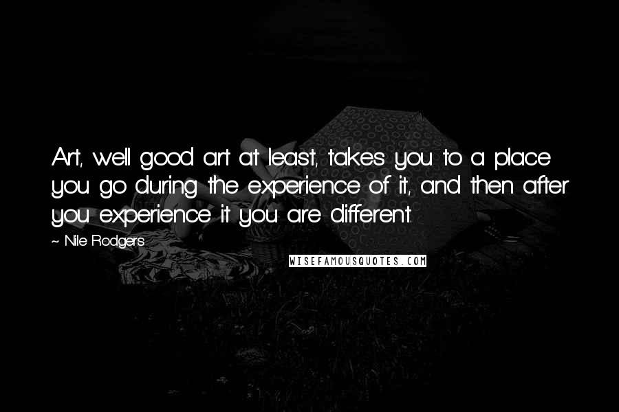 Nile Rodgers Quotes: Art, well good art at least, takes you to a place you go during the experience of it, and then after you experience it you are different.
