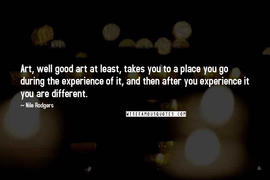 Nile Rodgers Quotes: Art, well good art at least, takes you to a place you go during the experience of it, and then after you experience it you are different.