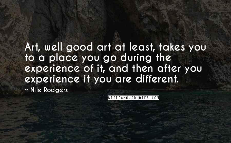 Nile Rodgers Quotes: Art, well good art at least, takes you to a place you go during the experience of it, and then after you experience it you are different.
