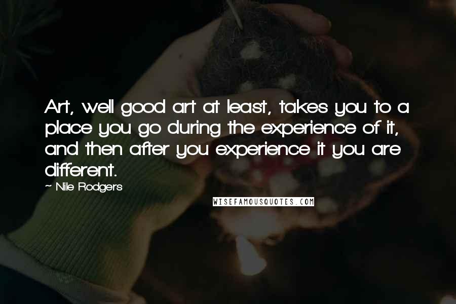 Nile Rodgers Quotes: Art, well good art at least, takes you to a place you go during the experience of it, and then after you experience it you are different.
