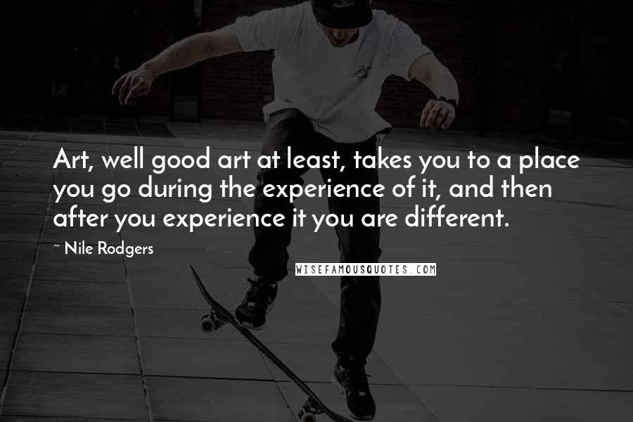 Nile Rodgers Quotes: Art, well good art at least, takes you to a place you go during the experience of it, and then after you experience it you are different.