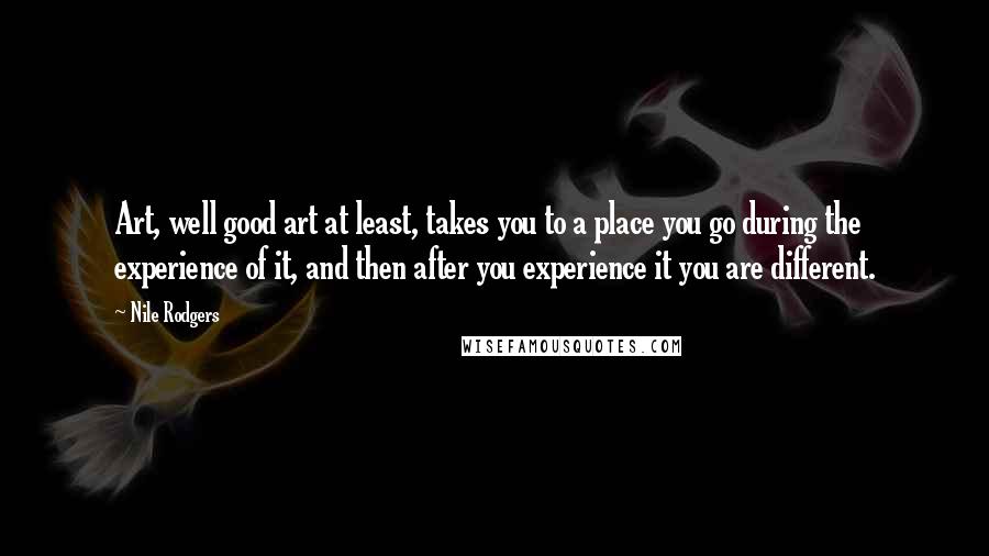 Nile Rodgers Quotes: Art, well good art at least, takes you to a place you go during the experience of it, and then after you experience it you are different.