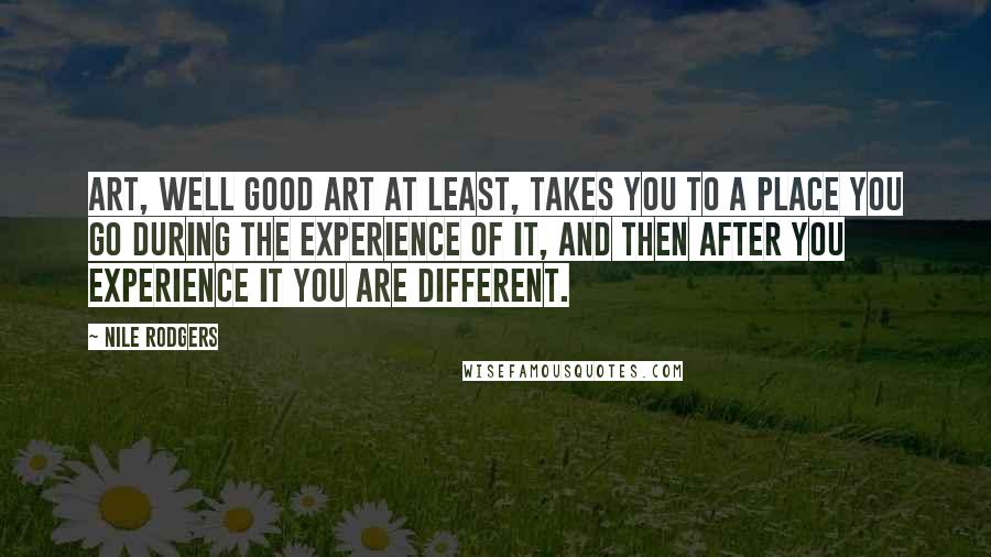 Nile Rodgers Quotes: Art, well good art at least, takes you to a place you go during the experience of it, and then after you experience it you are different.