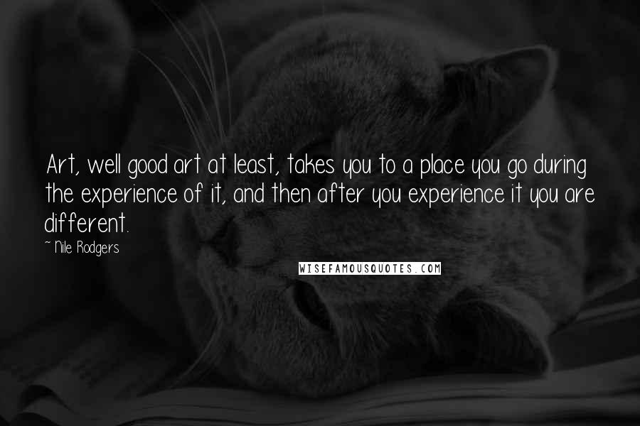Nile Rodgers Quotes: Art, well good art at least, takes you to a place you go during the experience of it, and then after you experience it you are different.