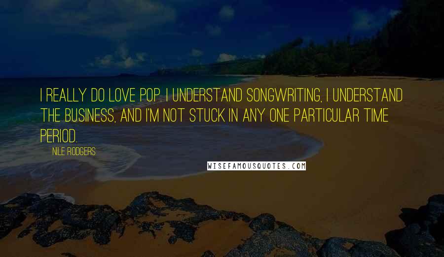 Nile Rodgers Quotes: I really do love pop. I understand songwriting, I understand the business, and I'm not stuck in any one particular time period.