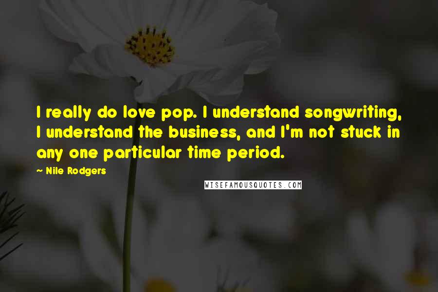 Nile Rodgers Quotes: I really do love pop. I understand songwriting, I understand the business, and I'm not stuck in any one particular time period.