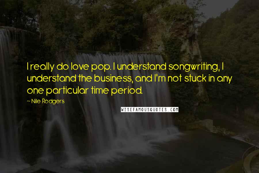 Nile Rodgers Quotes: I really do love pop. I understand songwriting, I understand the business, and I'm not stuck in any one particular time period.