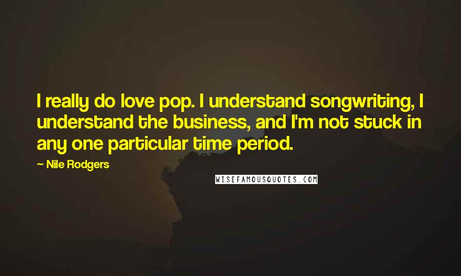 Nile Rodgers Quotes: I really do love pop. I understand songwriting, I understand the business, and I'm not stuck in any one particular time period.