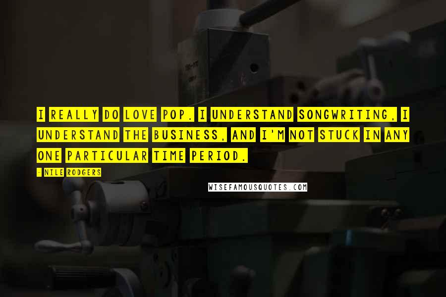 Nile Rodgers Quotes: I really do love pop. I understand songwriting, I understand the business, and I'm not stuck in any one particular time period.