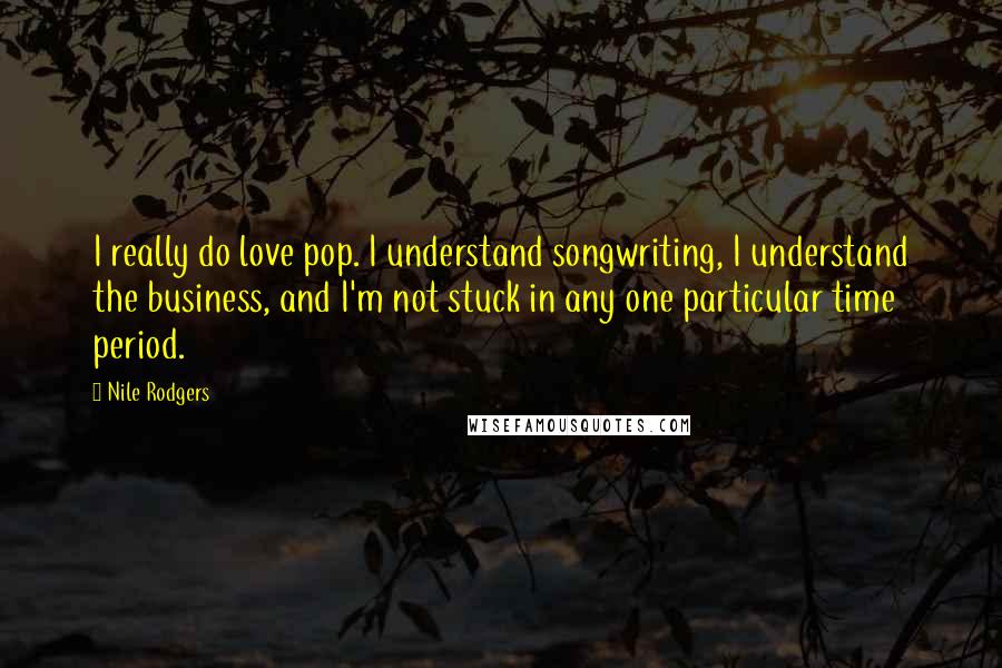 Nile Rodgers Quotes: I really do love pop. I understand songwriting, I understand the business, and I'm not stuck in any one particular time period.