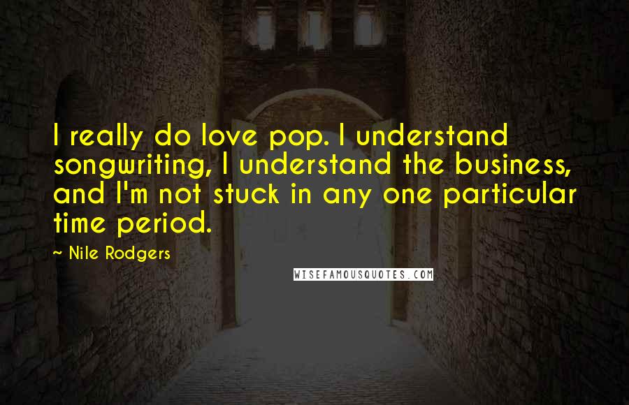 Nile Rodgers Quotes: I really do love pop. I understand songwriting, I understand the business, and I'm not stuck in any one particular time period.