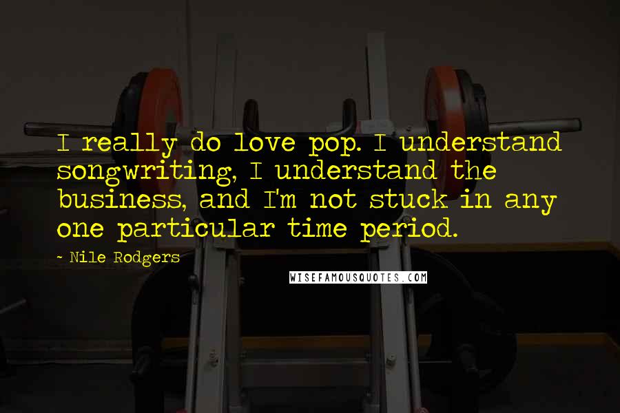 Nile Rodgers Quotes: I really do love pop. I understand songwriting, I understand the business, and I'm not stuck in any one particular time period.