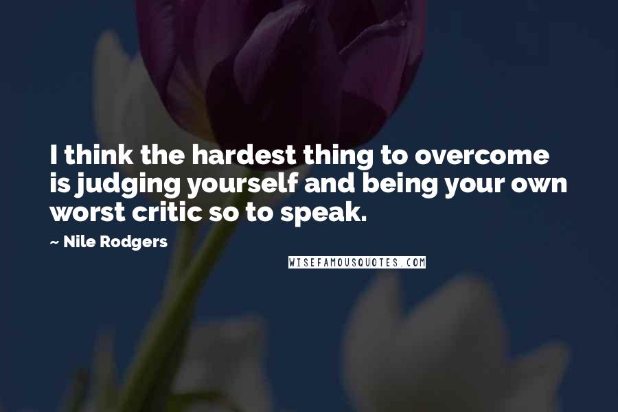 Nile Rodgers Quotes: I think the hardest thing to overcome is judging yourself and being your own worst critic so to speak.