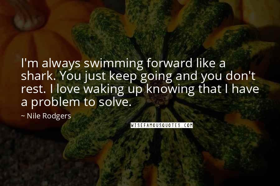 Nile Rodgers Quotes: I'm always swimming forward like a shark. You just keep going and you don't rest. I love waking up knowing that I have a problem to solve.