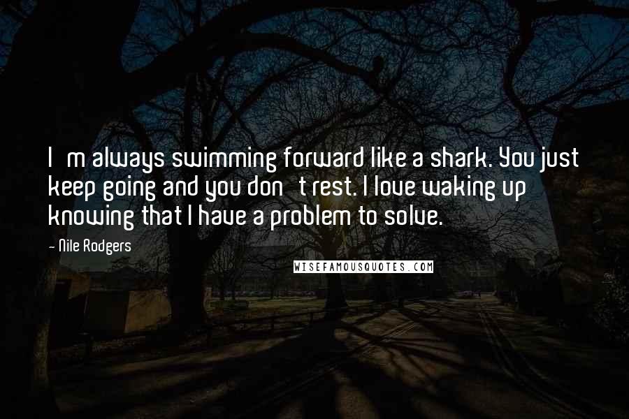 Nile Rodgers Quotes: I'm always swimming forward like a shark. You just keep going and you don't rest. I love waking up knowing that I have a problem to solve.