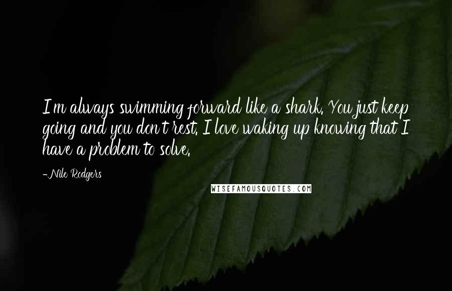 Nile Rodgers Quotes: I'm always swimming forward like a shark. You just keep going and you don't rest. I love waking up knowing that I have a problem to solve.