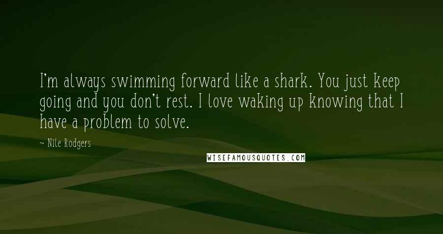 Nile Rodgers Quotes: I'm always swimming forward like a shark. You just keep going and you don't rest. I love waking up knowing that I have a problem to solve.