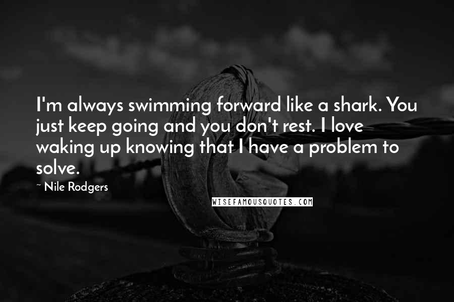 Nile Rodgers Quotes: I'm always swimming forward like a shark. You just keep going and you don't rest. I love waking up knowing that I have a problem to solve.