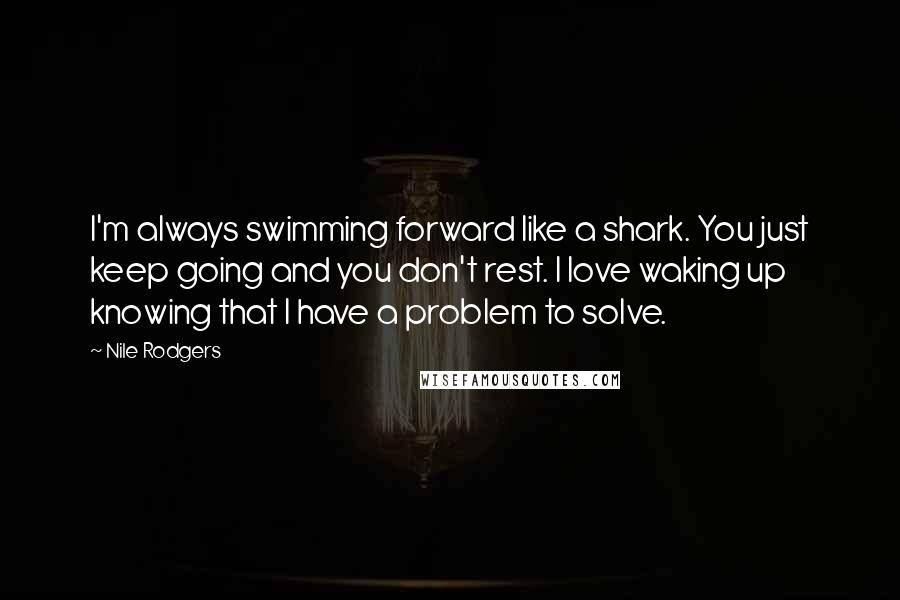Nile Rodgers Quotes: I'm always swimming forward like a shark. You just keep going and you don't rest. I love waking up knowing that I have a problem to solve.
