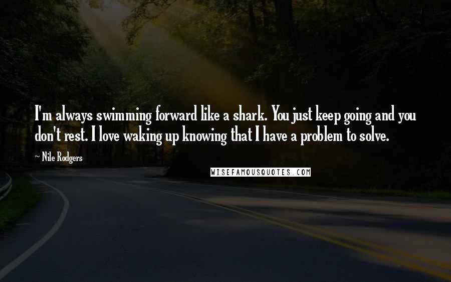 Nile Rodgers Quotes: I'm always swimming forward like a shark. You just keep going and you don't rest. I love waking up knowing that I have a problem to solve.