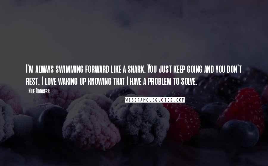 Nile Rodgers Quotes: I'm always swimming forward like a shark. You just keep going and you don't rest. I love waking up knowing that I have a problem to solve.