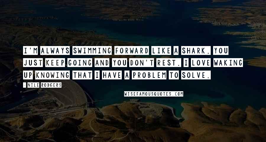 Nile Rodgers Quotes: I'm always swimming forward like a shark. You just keep going and you don't rest. I love waking up knowing that I have a problem to solve.