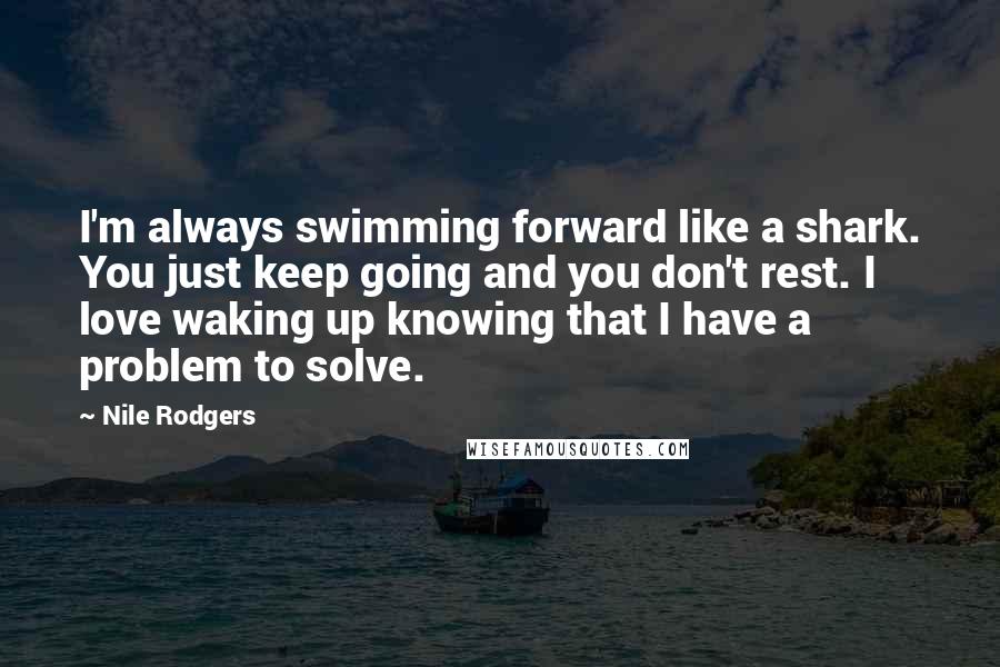 Nile Rodgers Quotes: I'm always swimming forward like a shark. You just keep going and you don't rest. I love waking up knowing that I have a problem to solve.