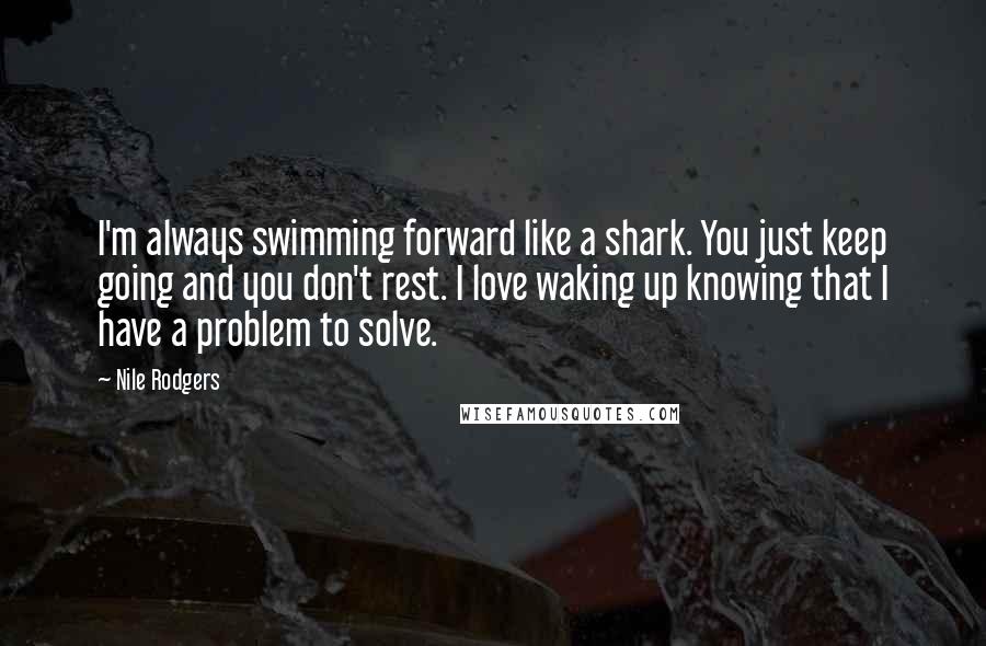 Nile Rodgers Quotes: I'm always swimming forward like a shark. You just keep going and you don't rest. I love waking up knowing that I have a problem to solve.