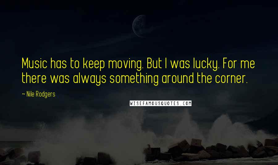 Nile Rodgers Quotes: Music has to keep moving. But I was lucky. For me there was always something around the corner.