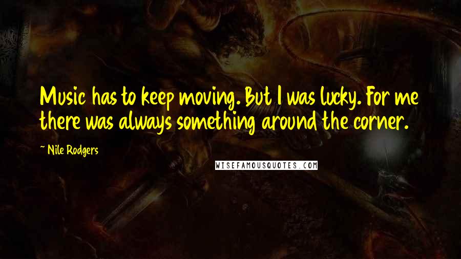 Nile Rodgers Quotes: Music has to keep moving. But I was lucky. For me there was always something around the corner.