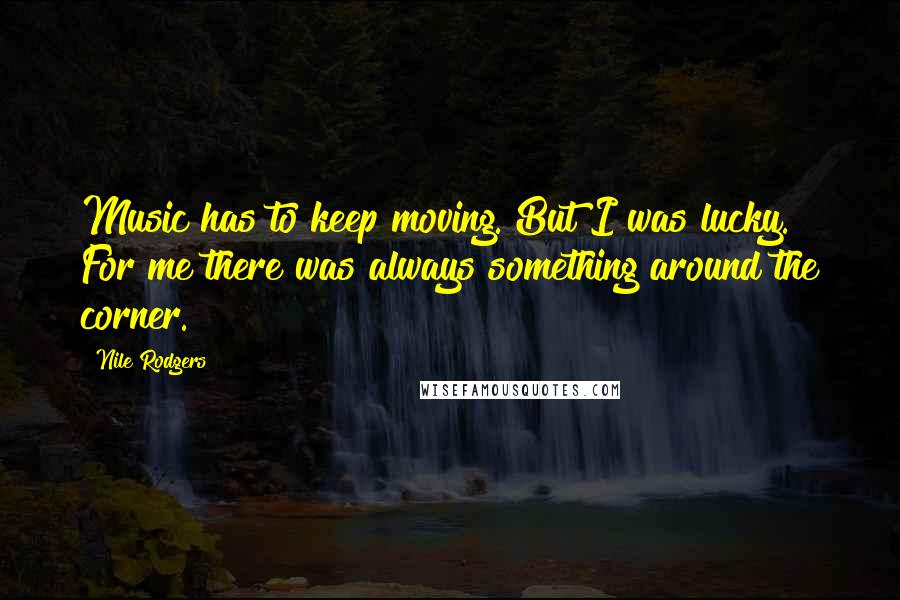 Nile Rodgers Quotes: Music has to keep moving. But I was lucky. For me there was always something around the corner.